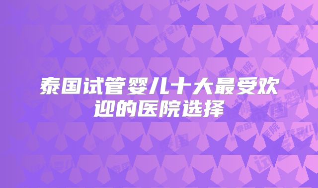 泰国试管婴儿十大最受欢迎的医院选择