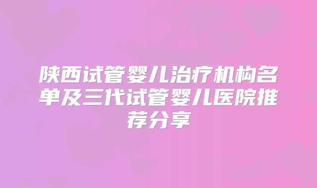 陕西试管婴儿治疗机构名单及三代试管婴儿医院推荐分享