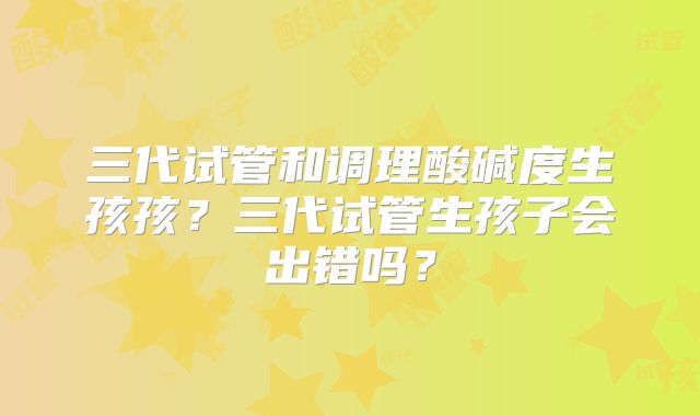 三代试管和调理酸碱度生孩孩？三代试管生孩子会出错吗？
