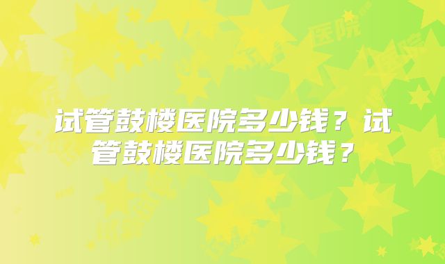 试管鼓楼医院多少钱?试管鼓楼医院多少钱?