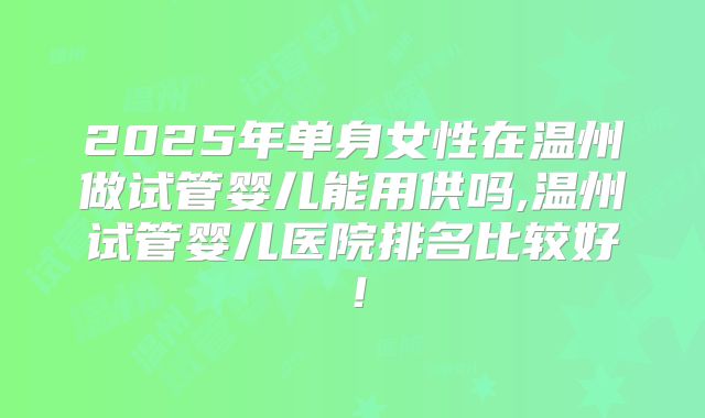 2025年单身女性在温州做试管婴儿能用供吗,温州试管婴儿医院排名比较好！
