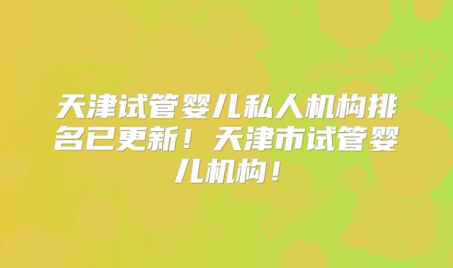 天津试管婴儿私人机构排名已更新！天津市试管婴儿机构！