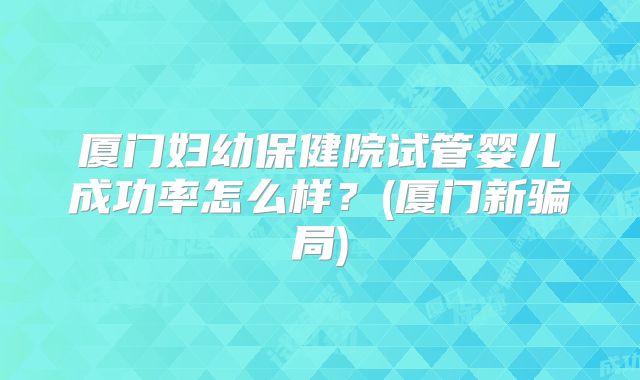 厦门妇幼保健院试管婴儿成功率怎么样？(厦门新骗局)
