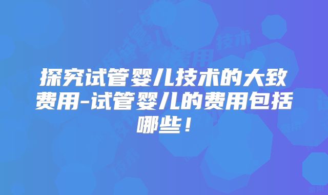 探究试管婴儿技术的大致费用-试管婴儿的费用包括哪些!