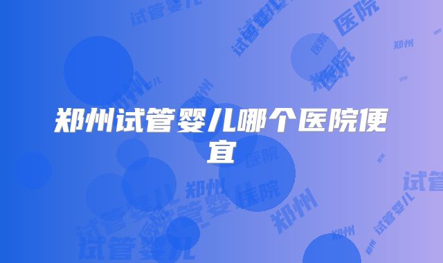 郑州试管婴儿哪个医院便宜