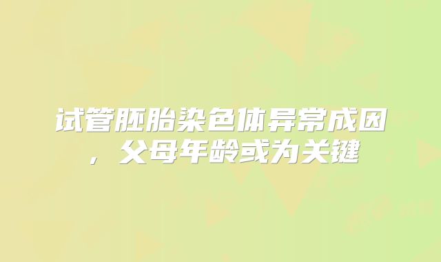 试管胚胎染色体异常成因，父母年龄或为关键
