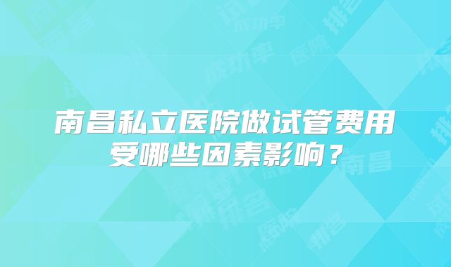 南昌私立医院做试管费用受哪些因素影响？