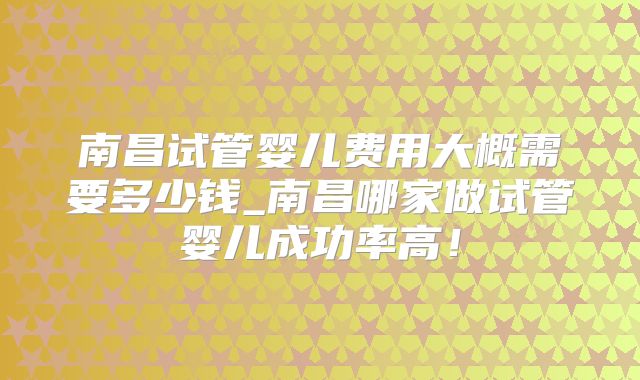 南昌试管婴儿费用大概需要多少钱_南昌哪家做试管婴儿成功率高！