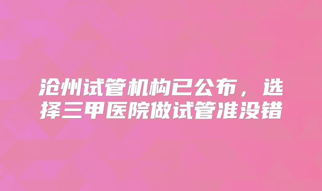 沧州试管机构已公布，选择三甲医院做试管准没错