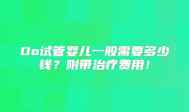 Do试管婴儿一般需要多少钱?附带治疗费用!