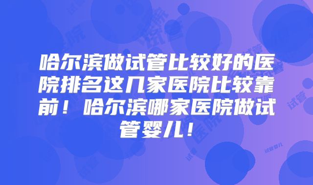 哈尔滨做试管比较好的医院排名这几家医院比较靠前!哈尔滨哪家医院做试管婴儿!