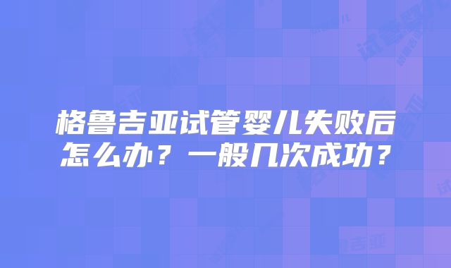 格鲁吉亚试管婴儿失败后怎么办？一般几次成功？
