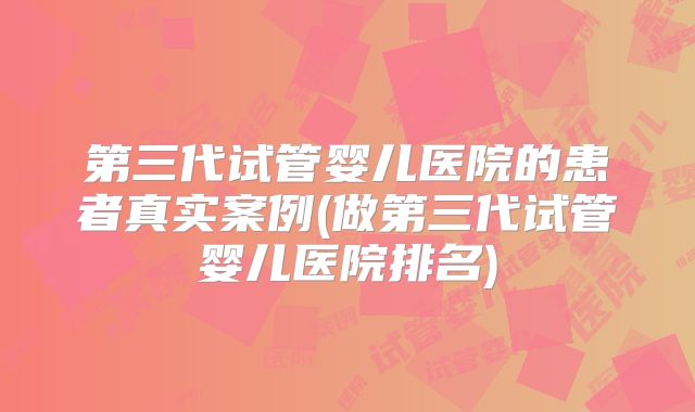 第三代试管婴儿医院的患者真实案例(做第三代试管婴儿医院排名)