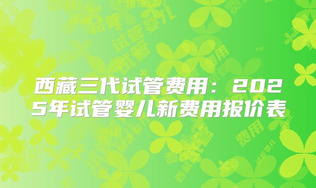 西藏三代试管费用:2025年试管婴儿新费用报价表