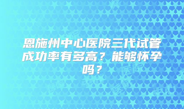 恩施州中心医院三代试管成功率有多高？能够怀孕吗？