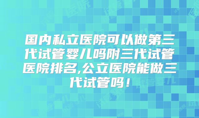 国内私立医院可以做第三代试管婴儿吗附三代试管医院排名,公立医院能做三代试管吗！
