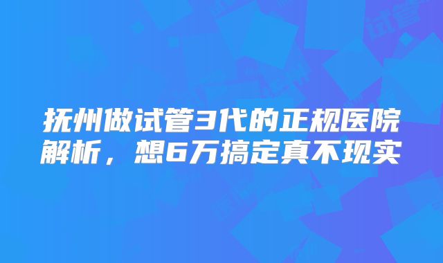 抚州做试管3代的正规医院解析,想6万搞定真不现实