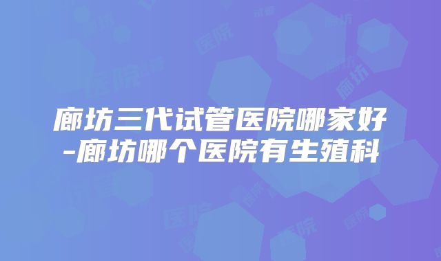 廊坊三代试管医院哪家好-廊坊哪个医院有生殖科