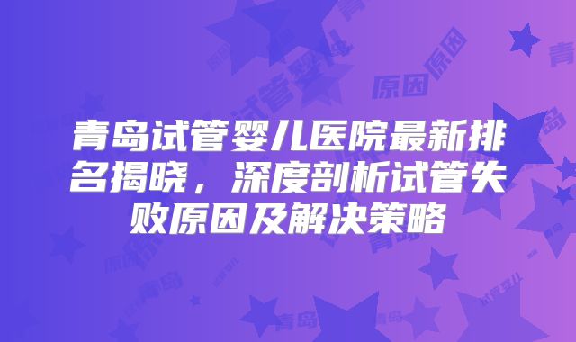 青岛试管婴儿医院最新排名揭晓，深度剖析试管失败原因及解决策略