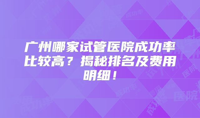 广州哪家试管医院成功率比较高？揭秘排名及费用明细！