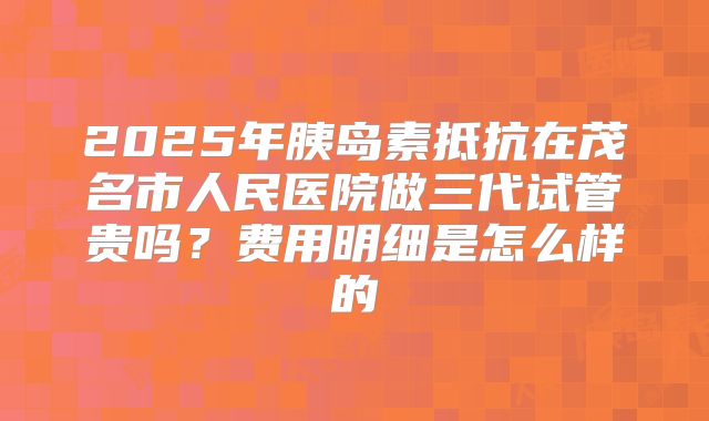 2025年胰岛素抵抗在茂名市人民医院做三代试管贵吗？费用明细是怎么样的
