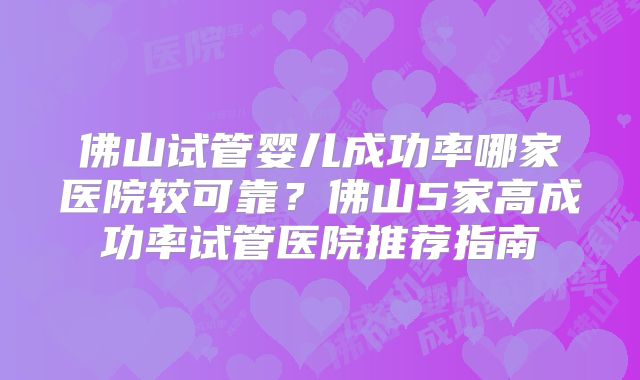 佛山试管婴儿成功率哪家医院较可靠？佛山5家高成功率试管医院推荐指南