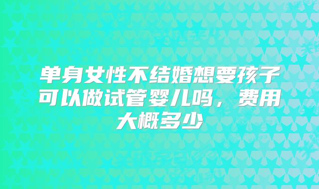 单身女性不结婚想要孩子可以做试管婴儿吗,费用大概多少