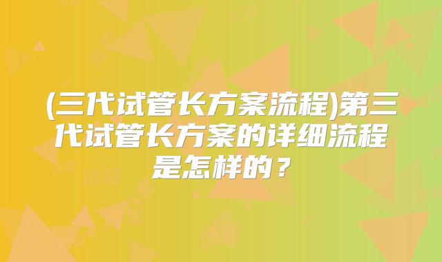 (三代试管长方案流程)第三代试管长方案的详细流程是怎样的?