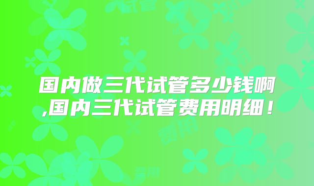 国内做三代试管多少钱啊,国内三代试管费用明细！