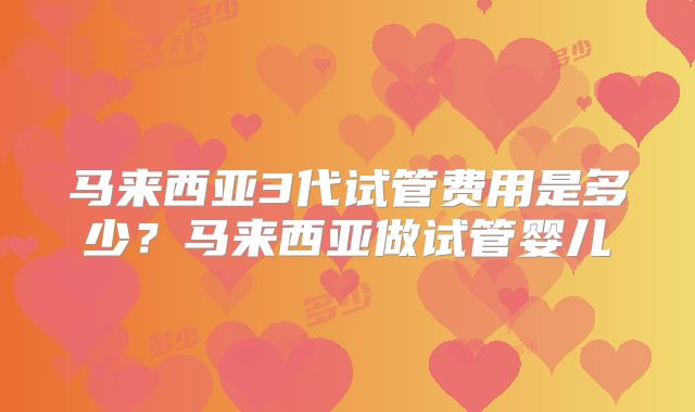 马来西亚3代试管费用是多少？马来西亚做试管婴儿