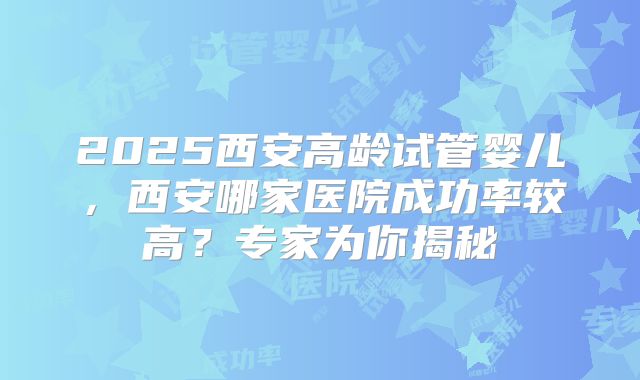2025西安高龄试管婴儿，西安哪家医院成功率较高？专家为你揭秘