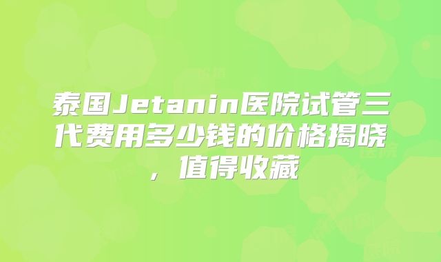 泰国Jetanin医院试管三代费用多少钱的价格揭晓，值得收藏