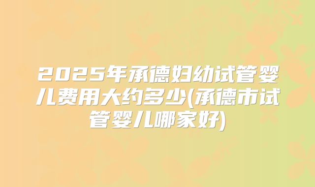 2025年承德妇幼试管婴儿费用大约多少(承德市试管婴儿哪家好)