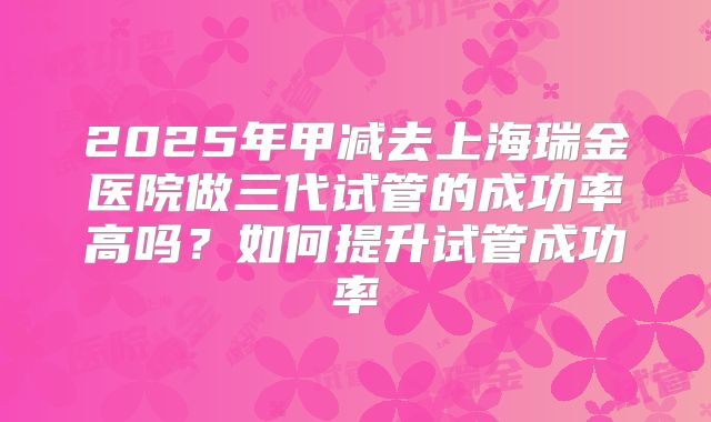 2025年甲减去上海瑞金医院做三代试管的成功率高吗?如何提升试管成功率