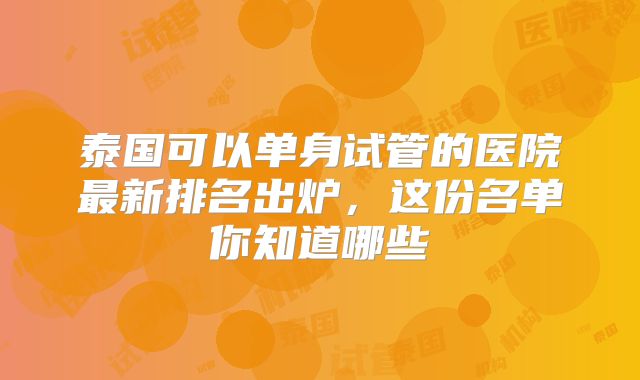 泰国可以单身试管的医院最新排名出炉，这份名单你知道哪些