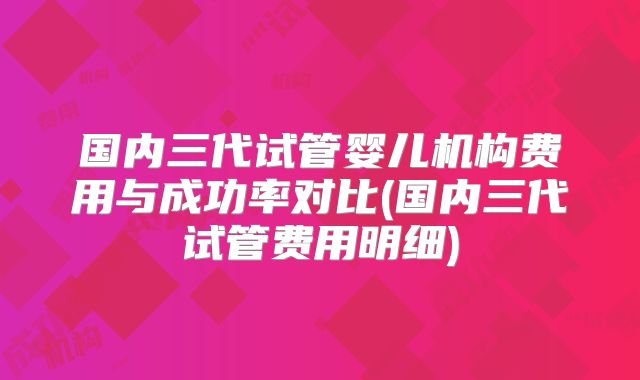 国内三代试管婴儿机构费用与成功率对比(国内三代试管费用明细)