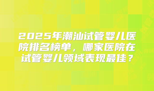 2025年潮汕试管婴儿医院排名榜单,哪家医院在试管婴儿领域表现最佳?
