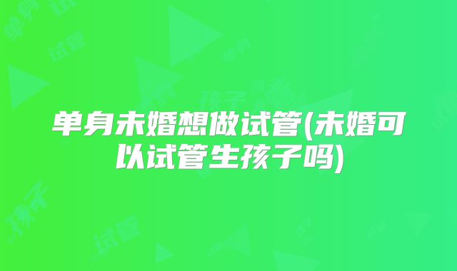 单身未婚想做试管(未婚可以试管生孩子吗)