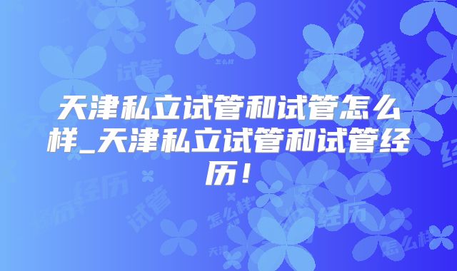 天津私立试管和试管怎么样_天津私立试管和试管经历！