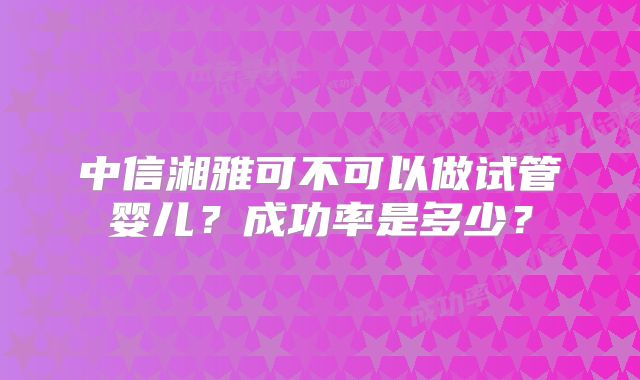 中信湘雅可不可以做试管婴儿?成功率是多少?
