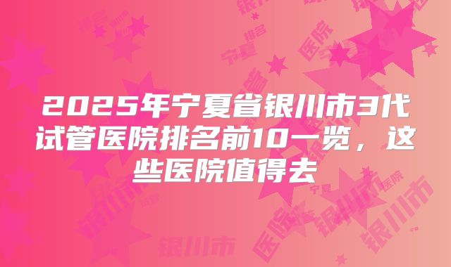 2025年宁夏省银川市3代试管医院排名前10一览，这些医院值得去