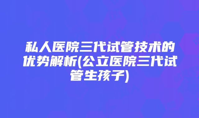 私人医院三代试管技术的优势解析(公立医院三代试管生孩子)