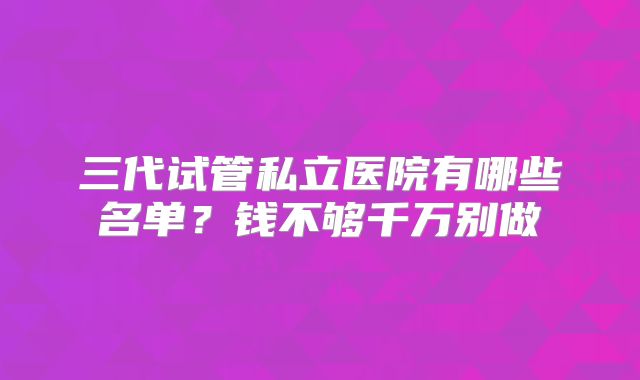 三代试管私立医院有哪些名单？钱不够千万别做