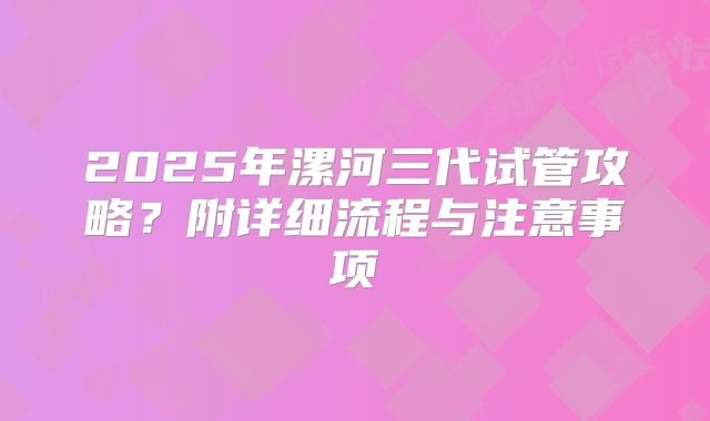 2025年漯河三代试管攻略?附详细流程与注意事项
