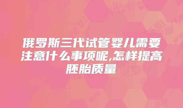 俄罗斯三代试管婴儿需要注意什么事项呢,怎样提高胚胎质量
