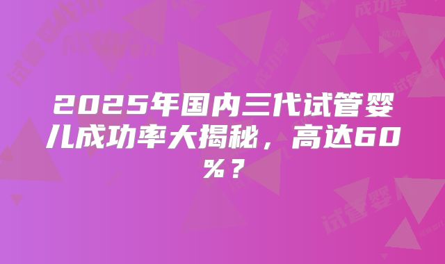2025年国内三代试管婴儿成功率大揭秘，高达60%？