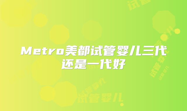 Metro美都试管婴儿三代还是一代好
