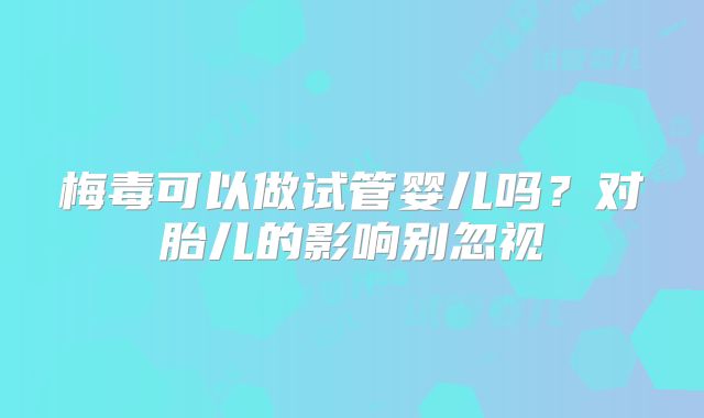 梅毒可以做试管婴儿吗？对胎儿的影响别忽视