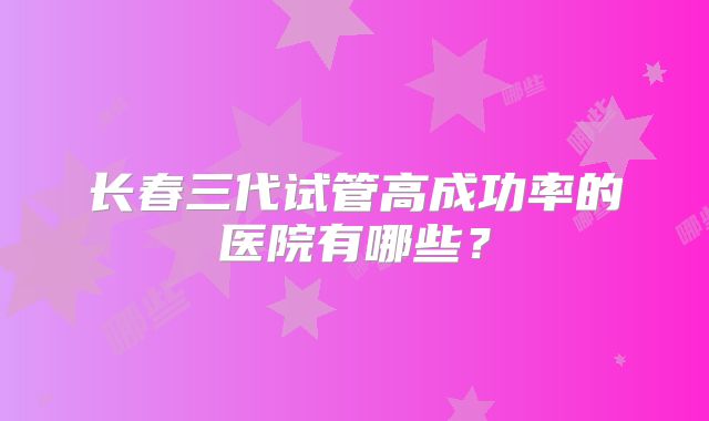 长春三代试管高成功率的医院有哪些？