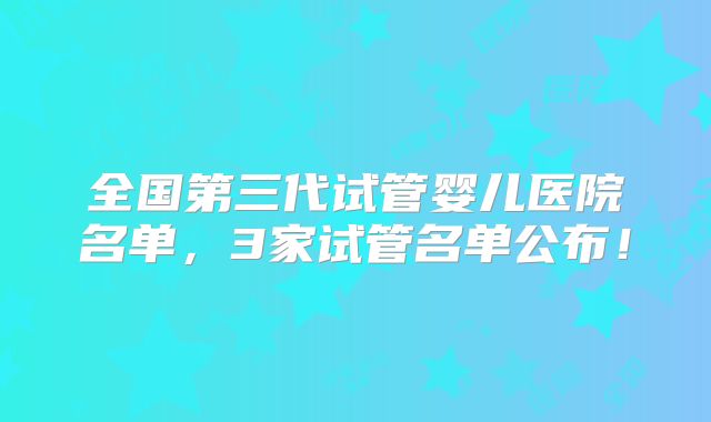全国第三代试管婴儿医院名单,3家试管名单公布!